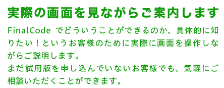 A 実際の画面を見ながらご案内します　FinalCodeでどういうことができるのか、具体的に知りたい！というお客様のために実際に画面を操作しながらご説明します。まだ試用版を申し込んでいないお客様でも、気軽にご相談いただくことができます。