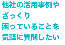 Q 他社の活用事例やざっくり困っていることを気軽に相談したい